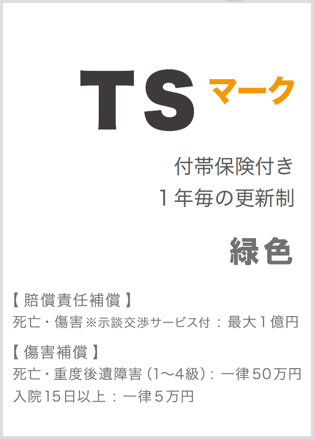 TSマーク 付帯保険付き1年毎の更新制 【 賠償責任補償 】死亡・重度後遺障害(1~7級):最大1億円 【 障害補償 】死亡・重度後遺障害(1~4級):一律100万円入院15日以上:一律10万円 【 被害者見舞金 】入院15日以上:一律10万円